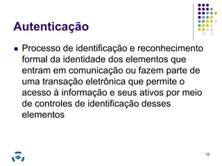 Autenticação 
 Processo de identificação e reconhecimento 
formal da identidade dos elementos que 
entram em comunicação ou fazem parte de 
uma transação eletrônica que permite o 
acesso à informação e seus ativos por meio 
de controles de identificação desses 
elementos 
15 
 