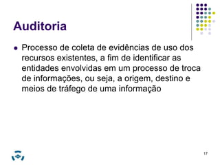 Auditoria 
 Processo de coleta de evidências de uso dos 
recursos existentes, a fim de identificar as 
entidades envolvidas em um processo de troca 
de informações, ou seja, a origem, destino e 
meios de tráfego de uma informação 
17 
 