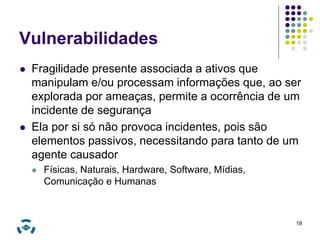 Vulnerabilidades 
 Fragilidade presente associada a ativos que 
manipulam e/ou processam informações que, ao ser 
explorada por ameaças, permite a ocorrência de um 
incidente de segurança 
 Ela por si só não provoca incidentes, pois são 
elementos passivos, necessitando para tanto de um 
agente causador 
 Físicas, Naturais, Hardware, Software, Mídias, 
Comunicação e Humanas 
18 
 