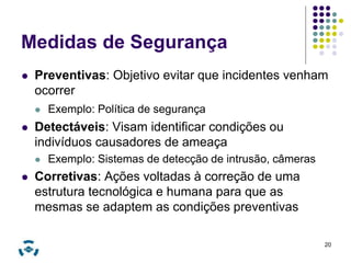Medidas de Segurança 
 Preventivas: Objetivo evitar que incidentes venham 
ocorrer 
 Exemplo: Política de segurança 
 Detectáveis: Visam identificar condições ou 
indivíduos causadores de ameaça 
 Exemplo: Sistemas de detecção de intrusão, câmeras 
 Corretivas: Ações voltadas à correção de uma 
estrutura tecnológica e humana para que as 
mesmas se adaptem as condições preventivas 
20 
 