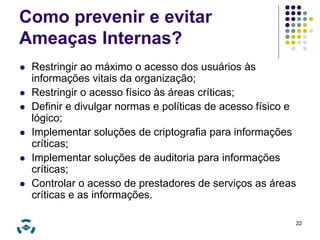 Como prevenir e evitar 
Ameaças Internas? 
 Restringir ao máximo o acesso dos usuários às 
informações vitais da organização; 
 Restringir o acesso físico às áreas críticas; 
 Definir e divulgar normas e políticas de acesso físico e 
lógico; 
 Implementar soluções de criptografia para informações 
críticas; 
 Implementar soluções de auditoria para informações 
críticas; 
 Controlar o acesso de prestadores de serviços as áreas 
críticas e as informações. 
22 
 