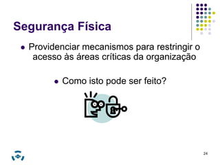 Segurança Física 
 Providenciar mecanismos para restringir o 
acesso às áreas críticas da organização 
 Como isto pode ser feito? 
24 
 