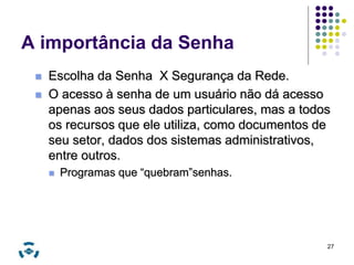 A importância da Senha 
 Escolha da Senha X Segurança da Rede. 
 O acesso à senha de um usuário não dá acesso 
apenas aos seus dados particulares, mas a todos 
os recursos que ele utiliza, como documentos de 
seu setor, dados dos sistemas administrativos, 
entre outros. 
 Programas que “quebram”senhas. 
27 
 