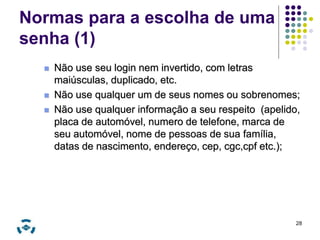 Normas para a escolha de uma 
senha (1) 
 Não use seu login nem invertido, com letras 
maiúsculas, duplicado, etc. 
 Não use qualquer um de seus nomes ou sobrenomes; 
 Não use qualquer informação a seu respeito (apelido, 
placa de automóvel, numero de telefone, marca de 
seu automóvel, nome de pessoas de sua família, 
datas de nascimento, endereço, cep, cgc,cpf etc.); 
28 
 