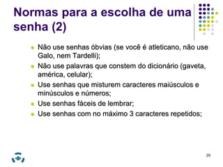 Normas para a escolha de uma 
senha (2) 
 Não use senhas óbvias (se você é atleticano, não use 
Galo, nem Tardelli); 
 Não use palavras que constem do dicionário (gaveta, 
américa, celular); 
 Use senhas que misturem caracteres maiúsculos e 
minúsculos e números; 
 Use senhas fáceis de lembrar; 
 Use senhas com no máximo 3 caracteres repetidos; 
29 
 