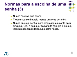 Normas para a escolha de uma 
senha (3) 
 Nunca escreva sua senha; 
 Troque sua senha pelo menos uma vez por mês; 
 Nunca fale sua senha, nem empreste sua conta para 
ninguém. Ela, e qualquer coisa feita com ela é de sua 
inteira responsabilidade. Não corra riscos. 
30 
 
