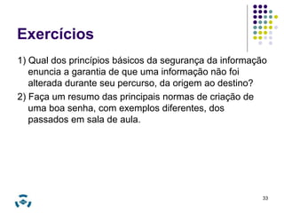 Exercícios 
1) Qual dos princípios básicos da segurança da informação 
enuncia a garantia de que uma informação não foi 
alterada durante seu percurso, da origem ao destino? 
2) Faça um resumo das principais normas de criação de 
uma boa senha, com exemplos diferentes, dos 
passados em sala de aula. 
33 
 