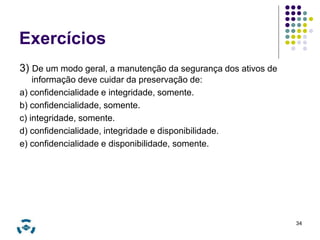 Exercícios 
3) De um modo geral, a manutenção da segurança dos ativos de 
informação deve cuidar da preservação de: 
a) confidencialidade e integridade, somente. 
b) confidencialidade, somente. 
c) integridade, somente. 
d) confidencialidade, integridade e disponibilidade. 
e) confidencialidade e disponibilidade, somente. 
34 
 