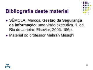35 
Bibliografia deste material 
 SÊMOLA, Marcos. Gestão da Segurança 
da Informação: uma visão executiva. 1. ed. 
Rio de Janeiro: Elsevier, 2003. 156p. 
 Material do professor Mehran Misaghi 
 