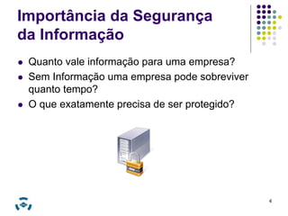 4 
Importância da Segurança 
da Informação 
 Quanto vale informação para uma empresa? 
 Sem Informação uma empresa pode sobreviver 
quanto tempo? 
 O que exatamente precisa de ser protegido? 
 
