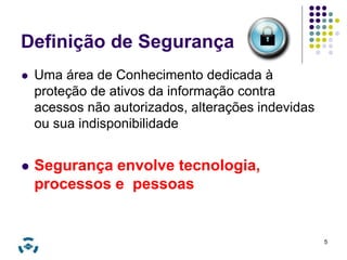 Definição de Segurança 
 Uma área de Conhecimento dedicada à 
proteção de ativos da informação contra 
acessos não autorizados, alterações indevidas 
ou sua indisponibilidade 
 Segurança envolve tecnologia, 
processos e pessoas 
5 
 