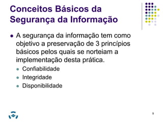 Conceitos Básicos da 
Segurança da Informação 
 A segurança da informação tem como 
objetivo a preservação de 3 princípios 
básicos pelos quais se norteiam a 
implementação desta prática. 
 Confiabilidade 
 Integridade 
 Disponibilidade 
9 
 