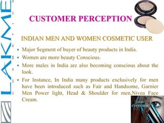 INDIAN MEN AND WOMEN COSMETIC USER
 Major Segment of buyer of beauty products in India.
 Women are more beauty Conscious.
 More males in India are also becoming conscious about the
look.
 For Instance, In India many products exclusively for men
have been introduced such as Fair and Handsome, Garnier
Men Power light, Head & Shoulder for men,Nivea Face
Cream.
CUSTOMER PERCEPTION
 