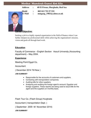 Career Objective:
Seeking a job in a highly reputed organization in the field of finance where I can
further sharpen my professional skills while achieving the organization's mission,
vision and goals all through hard work.
Education
Faculty of Commerce – English Section Assuit University (Accounting
department) – May 2004.
Experience
Meeting Point Egypt Co.
Accountant
( December 2014 Till Now )
JOB SUMMARY
• Responsible for the accounts of customers and suppliers.
• Contacting with transportation companies.
• Auditing bills for other suppliers.
• Analyzing and auditing the foreign agent’s account, Egyptian and
foreign suppliers. These reports are being used to issue bills for the
agent and the suppliers on monthly basis.
Flash Tour Co. (Flash Group) Hurghada
Accountant ( transportation Dept. )
( September 2009 till November 2014)
JOB SUMMARY
Medhat Mamdouh Gamel Abd Alla
Address : 40 El Firouz, Hurghada, Red Sea
Mobil : 002 012 753 57 532
E-Mail : mmgaag_1983@yahoo.co.uk
 