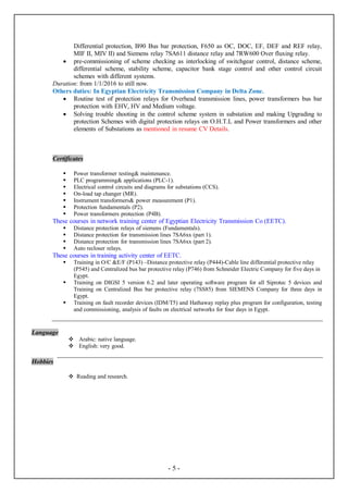 -5-
Differential protection, B90 Bus bar protection, F650 as OC, DOC, EF, DEF and REF relay,
MIF II, MIV II) and Siemens relay 7SA611 distance relay and 7RW600 Over fluxing relay.
 pre-commissioning of scheme checking as interlocking of switchgear control, distance scheme,
differential scheme, stability scheme, capacitor bank stage control and other control circuit
schemes with different systems.
Duration: from 1/1/2016 to still now.
Others duties: In Egyptian Electricity Transmission Company in Delta Zone.
 Routine test of protection relays for Overhead transmission lines, power transformers bus bar
protection with EHV, HV and Medium voltage.
 Solving trouble shooting in the control scheme system in substation and making Upgrading to
protection Schemes with digital protection relays on O.H.T.L and Power transformers and other
elements of Substations as mentioned in resume CV Details.
Certificates
 Power transformer testing& maintenance.
 PLC programming& applications (PLC-1).
 Electrical control circuits and diagrams for substations (CCS).
 On-load tap changer (MR).
 Instrument transformers& power measurement (P1).
 Protection fundamentals (P2).
 Power transformers protection (P4B).
These courses in network training center of Egyptian Electricity Transmission Co (EETC).
 Distance protection relays of siemens (Fundamentals).
 Distance protection for transmission lines 7SA6xx (part 1).
 Distance protection for transmission lines 7SA6xx (part 2).
 Auto recloser relays.
These courses in training activity center of EETC.
 Training in O/C &E/F (P143) –Distance protective relay (P444)-Cable line differential protective relay
(P545) and Centralized bus bar protective relay (P746) from Schneider Electric Company for five days in
Egypt.
 Training on DIGSI 5 version 6.2 and later operating software program for all Siprotec 5 devices and
Training on Centralized Bus bar protective relay (7SS85) from SIEMENS Company for three days in
Egypt.
 Training on fault recorder devices (IDM/T5) and Hathaway replay plus program for configuration, testing
and commissioning, analysis of faults on electrical networks for four days in Egypt.
Language
 Arabic: native language.
 English: very good.
Hobbies
 Reading and research.
 