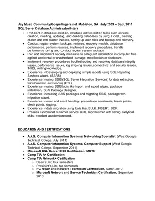 Jay Music Community/Gospelfingers.net, Mableton, GA July 2009 – Sept. 2011
SQL Server Database Administrator/Intern
 Proficient in database creation, database administration tasks such as table
creation, inserting, updating, and deleting databases by using T-SQL, creating
cluster and non cluster indexes, setting up user roles and backup and recovery.
 Conduct regular system backups, restores, recovery models. database
performance, perform restores, implement recovery procedures, handle
performance tuning and conduct regular system backups
 Plan and implement security measures to safeguard information in computer files
against accidental or unauthorized damage, modification or disclosure.
 Implement recovery procedures troubleshooting and resolving database integrity
issues, performance issues, log shipping issues, connectivity and security issues,
T-SQL writing knowledge.
 Experience in Developing and deploying simple reports using SQL Reporting
Services wizard. (SSRS)
 Experience in using SSIS (SQL Server Integration Services) for data extraction,
transformation and loading (ETL).
 Experience in using SSIS tools like Import and export wizard, package
installation, SSIS Package Designer.
 Experience in creating SSIS packages and migrating SSIS, package with
migration wizard.
 Experience in error and event handling: precedence constraints, break points,
check points, logging.
 Experience in data migration using tools like, BULK_INSERT, BCP.
 Possess exceptional customer service skills, rapid learner with strong analytical
skills, excellent academic record.
EDUCATION AND CERTIFICATIONS:
 A.A.S. Computer Information Systems/ Networking Specialist (West Georgia
Technical College, July 2011)
 A.A.S. Computer Information Systems/ Computer Support (West Georgia
Technical College, September 2011)
 Microsoft SQL Server 2008 Certification, MCTS
 Comp TIA A+ Certification
 Comp TIA Network+ Certification
o Dean’s List, four semesters
o President’s List, two semesters
o PC repair and Network Technician Certification, March 2010
o Microsoft Network and Service Technician Certification, September
2010
 