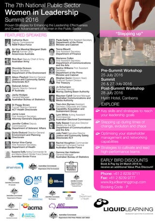 Pre-Summit Workshop
25 July 2016
Summit
26 & 27 July 2016
Post-Summit Workshop
28 July 2016
Hyatt Hotel, Canberra
EXPLORE
Key skills and strategies to reach
your leadership goals
EARLY BIRD DISCOUNTS
Book & Pay by 24 March 2016 to
receive an additional Value Plus Discount!
Phone: +61 2 8239 9711
Fax: +61 2 8239 9777
www.liquidlearninggroup.com
Booking Code - P
Stepping up during times of
change, evolution and chaos
Optimising your stakeholder
management and networking
capabilities
Strategies to cultivate and lead
high-performance teams
“Stepping up”
Proven Strategies for Enhancing the Leadership Effectiveness
and Career Advancement of Women in the Public Sector
The 7th National Public Sector
Women in Leadership
Summit 2016
Catherine Burn
Deputy Commissioner
NSW Police Force
Rick Burr Deputy Chief of Army
Australian Army
Air Vice Marshal Margaret Staib
(Ret’d) Former CEO
Airservices Australia
Deborah Anton
Deputy Director General
IP Australia
Jennifer Collins Deputy
Commissioner
Department of Veterans’ Affairs
Paula Ganly First Assistant Secretary
Department of the Prime
Minister and Cabinet
Marianne Cullen
First Assistant Secretary
Department of Communications
and the Arts
Kerryn Vine-Camp
First Assistant Secretary
Department of Health
Meghan Quinn Division Head,
Financial System Division
The Treasury
Rachel Houghton Commander
Regional Command Central
Australian Border Force
Dorte Ekelund Director-General
Environment and Planning
Directorate
Jo Schumann
Executive Director
Murray Darling Basin Authority
Rhondda Dickson
Deputy Secretary
Department of the Environment
Alison Playford Director-General
Justice and Community Safety
Directorate ACT
Gemma Van Halderen
General Manager
Australian Bureau of Statistics
Dr Peggy Brown
Former Director-General
ACT Health Directorate
Jamie Lowe
First Assistant Secretary
Attorney-General’s Department
Teena Blewitt
First Assistant Secretary
Department of Finance
Maureen Cahill General Manager
Australian Communications and
Media Authority
FEATURED SPEAKERS
Traci-Ann Byrnes Assistant
Secretary Disposals and Sales
Capability Acquisition and
Sustainment Group
Suzanne Duffy Acting Commander Air
and Marine Branch Border Force Division
Australian Border Force
Nadine Williams First Assistant
Secretary
Department of the Prime
Minister and Cabinet
Jacky Hodges
General Manager
Australian Bureau of Statistics
Julie Field Executive Director
Justice and Community Safety
Directorate ACT
Sally Basser Executive Director
Ministry for the Arts
Department of Communications
and the Arts
Lynn White Acting Assistant
Commissioner
Australian Electoral Commission
 