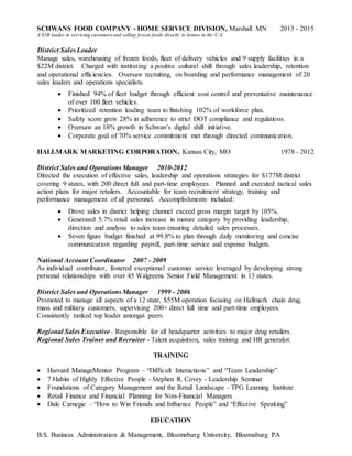 SCHWANS FOOD COMPANY - HOME SERVICE DIVISION, Marshall MN 2013 - 2015
A $1B leader in servicing customers and selling frozen foods directly to homes in the U.S.
District Sales Leader
Manage sales, warehousing of frozen foods, fleet of delivery vehicles and 9 supply facilities in a
$22M district. Charged with instituting a positive cultural shift through sales leadership, retention
and operational efficiencies. Oversaw recruiting, on boarding and performance management of 20
sales leaders and operations specialists.
 Finished 94% of fleet budget through efficient cost control and preventative maintenance
of over 100 fleet vehicles.
 Prioritized retention leading team to finishing 102% of workforce plan.
 Safety score grew 28% in adherence to strict DOT compliance and regulations.
 Oversaw an 18% growth in Schwan’s digital shift initiative.
 Corporate goal of 70% service commitment met through directed communication.
HALLMARK MARKETING CORPORATION, Kansas City, MO 1978 - 2012
District Sales and Operations Manager 2010-2012
Directed the execution of effective sales, leadership and operations strategies for $177M district
covering 9 states, with 200 direct full and part-time employees. Planned and executed tactical sales
action plans for major retailers. Accountable for team recruitment strategy, training and
performance management of all personnel. Accomplishments included:
 Drove sales in district helping channel exceed gross margin target by 105%.
 Generated 5.7% retail sales increase in mature category by providing leadership,
direction and analysis to sales team ensuring detailed sales processes.
 Seven figure budget finished at 99.8% to plan through daily monitoring and concise
communication regarding payroll, part-time service and expense budgets.
National Account Coordinator 2007 - 2009
As individual contributor, fostered exceptional customer service leveraged by developing strong
personal relationships with over 45 Walgreens Senior Field Management in 13 states.
District Sales and Operations Manager 1999 - 2006
Promoted to manage all aspects of a 12 state, $55M operation focusing on Hallmark chain drug,
mass and military customers, supervising 200+ direct full time and part-time employees.
Consistently ranked top leader amongst peers.
Regional Sales Executive - Responsible for all headquarter activities to major drug retailers.
Regional Sales Trainer and Recruiter - Talent acquisition, sales training and HR generalist.
TRAINING
 Harvard ManageMentor Program – “Difficult Interactions” and “Team Leadership”
 7 Habits of Highly Effective People - Stephen R. Covey - Leadership Seminar
 Foundations of Category Management and the Retail Landscape - TPG Learning Institute
 Retail Finance and Financial Planning for Non-Financial Managers
 Dale Carnegie – “How to Win Friends and Influence People” and “Effective Speaking”
EDUCATION
B.S. Business Administration & Management, Bloomsburg University, Bloomsburg PA
 