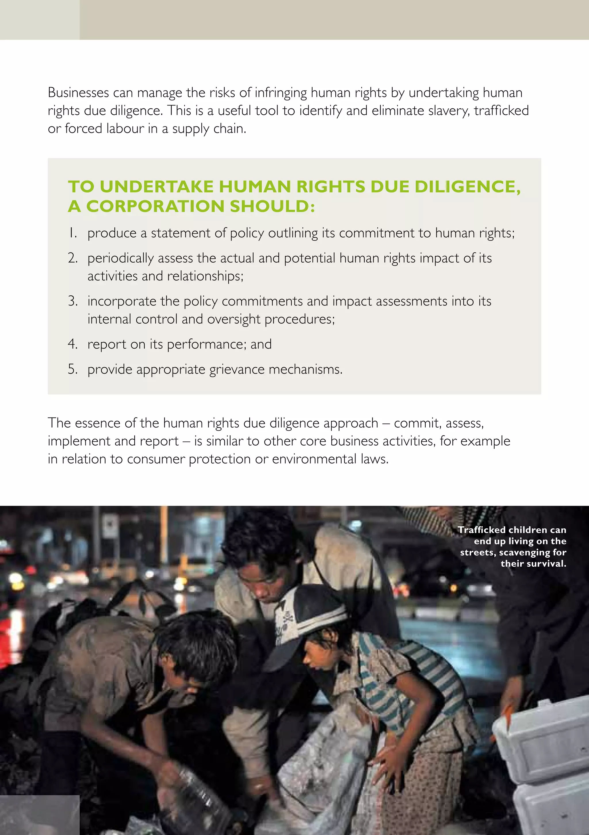Businesses can manage the risks of infringing human rights by undertaking human
rights due diligence. This is a useful tool to identify and eliminate slavery, trafficked
or forced labour in a supply chain.



   TO UNDERTAKE HUMAN RIGHTS DUE DILIGENCE,
   A CORPORATION SHOULD:
   1. produce a statement of policy outlining its commitment to human rights;
   2. periodically assess the actual and potential human rights impact of its
      activities and relationships;
   3. incorporate the policy commitments and impact assessments into its
      internal control and oversight procedures;
   4. report on its performance; and
   5. provide appropriate grievance mechanisms.


The essence of the human rights due diligence approach – commit, assess,
implement and report – is similar to other core business activities, for example
in relation to consumer protection or environmental laws.



                                                                           Trafficked children can
                                                                              end up living on the
                                                                           streets, scavenging for
                                                                                    their survival.
 