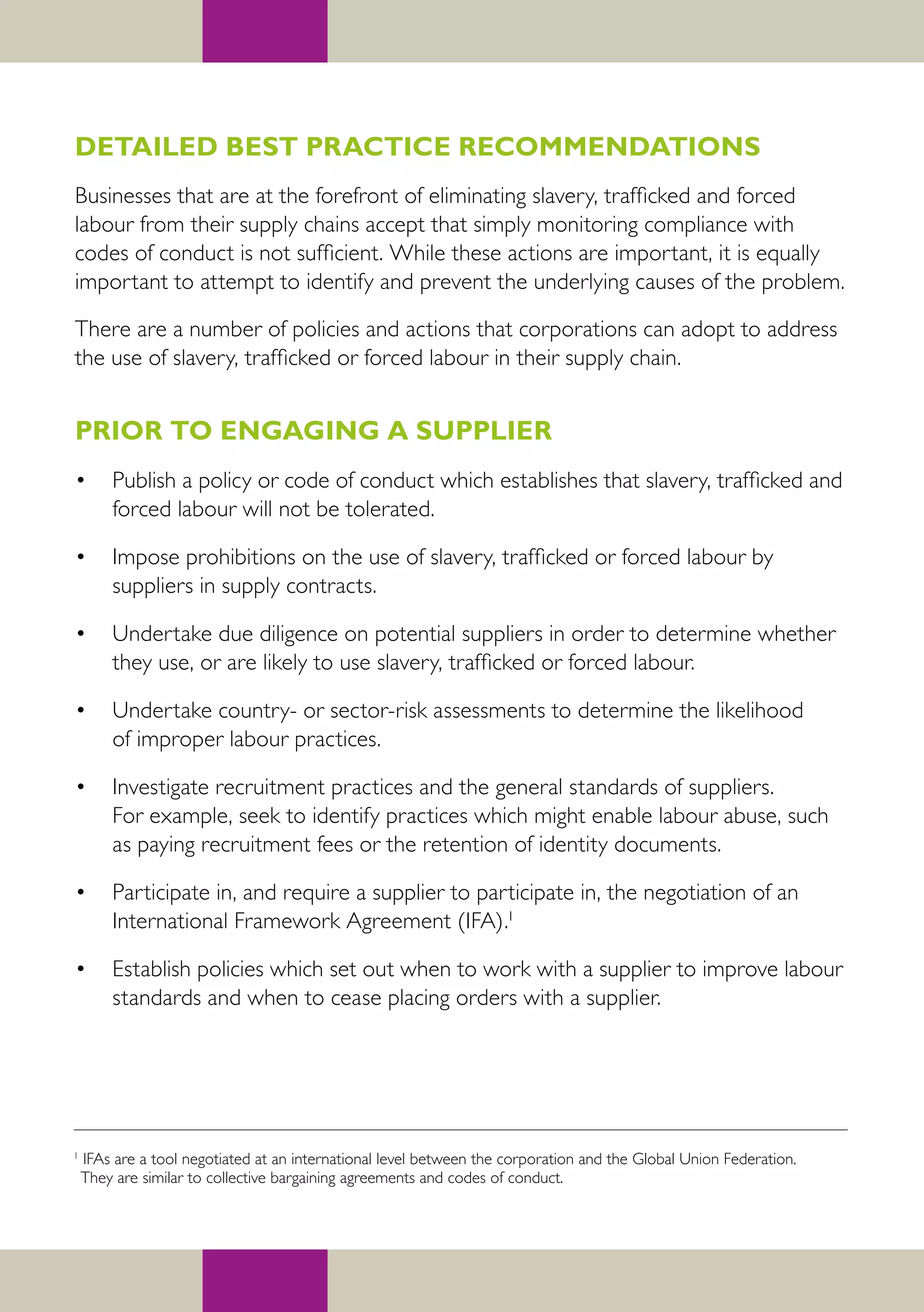 DETAILED BEST PRACTICE RECOMMENDATIONS
Businesses that are at the forefront of eliminating slavery, trafficked and forced
labour from their supply chains accept that simply monitoring compliance with
codes of conduct is not sufficient. While these actions are important, it is equally
important to attempt to identify and prevent the underlying causes of the problem.

There are a number of policies and actions that corporations can adopt to address
the use of slavery, trafficked or forced labour in their supply chain.


PRIOR TO ENGAGING A SUPPLIER
•       Publish a policy or code of conduct which establishes that slavery, trafficked and
        forced labour will not be tolerated.

•       Impose prohibitions on the use of slavery, trafficked or forced labour by
        suppliers in supply contracts.

•       Undertake due diligence on potential suppliers in order to determine whether
        they use, or are likely to use slavery, trafficked or forced labour.

•       Undertake country- or sector-risk assessments to determine the likelihood
        of improper labour practices.

•       Investigate recruitment practices and the general standards of suppliers.
        For example, seek to identify practices which might enable labour abuse, such
        as paying recruitment fees or the retention of identity documents.

•       Participate in, and require a supplier to participate in, the negotiation of an
        International Framework Agreement (IFA).1

•       Establish policies which set out when to work with a supplier to improve labour
        standards and when to cease placing orders with a supplier.




1
    IFAs are a tool negotiated at an international level between the corporation and the Global Union Federation.
    They are similar to collective bargaining agreements and codes of conduct.
 