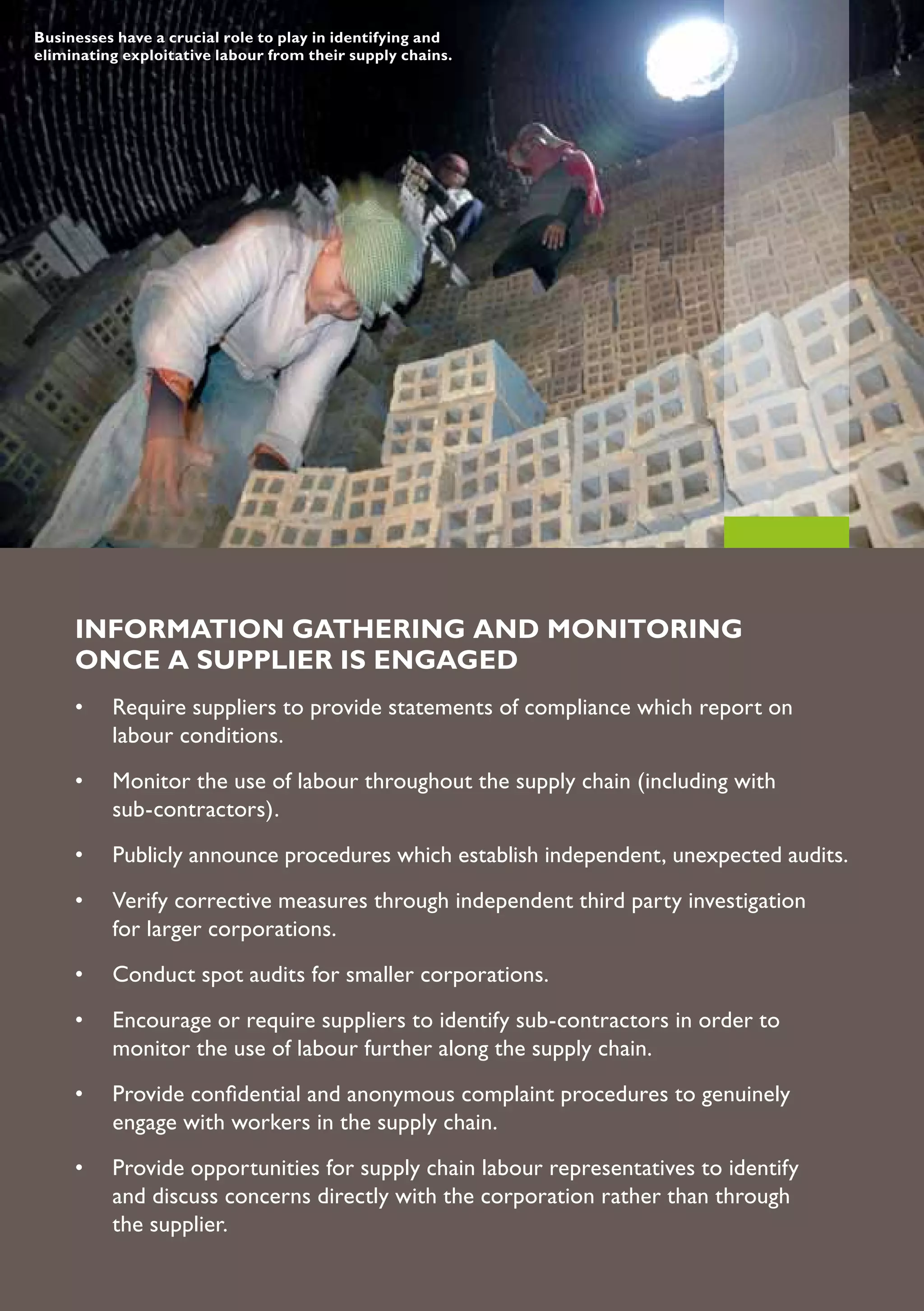 Businesses have a crucial role to play in identifying and
eliminating exploitative labour from their supply chains.




     INFORMATION GATHERING AND MONITORING
     ONCE A SUPPLIER IS ENGAGED
     •	 Require	suppliers	to	provide	statements	of	compliance	which	report	on		
     	 labour	conditions.
     •	 Monitor	the	use	of	labour	throughout	the	supply	chain	(including	with			
     	 sub-contractors).
     •	 Publicly	announce	procedures	which	establish	independent,	unexpected	audits.
     •	 Verify	corrective	measures	through	independent	third	party	investigation	
     	 for	larger	corporations.
     •	 Conduct	spot	audits	for	smaller	corporations.
     •	 Encourage	or	require	suppliers	to	identify	sub-contractors	in	order	to		
     	 monitor	the	use	of	labour	further	along	the	supply	chain.
     •	 Provide	confidential	and	anonymous	complaint	procedures	to	genuinely		
     	 engage	with	workers	in	the	supply	chain.
     •	 Provide	opportunities	for	supply	chain	labour	representatives	to	identify	
     	 and	discuss	concerns	directly	with	the	corporation	rather	than	through	
     	 the	supplier.
 