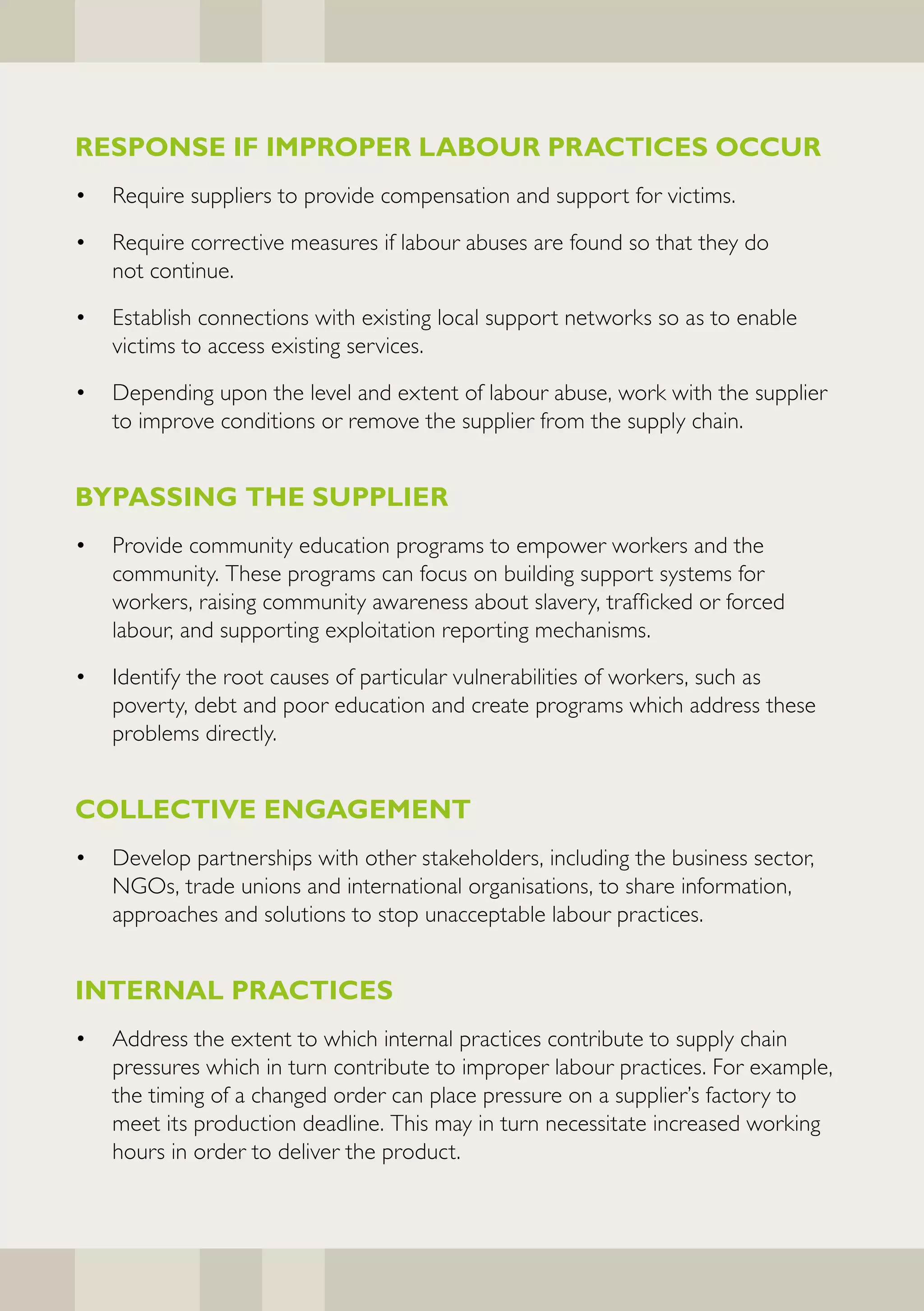 RESPONSE IF IMPROPER LABOUR PRACTICES OCCUR
•   Require suppliers to provide compensation and support for victims.

•   Require corrective measures if labour abuses are found so that they do
    not continue.

•   Establish connections with existing local support networks so as to enable
    victims to access existing services.

•   Depending upon the level and extent of labour abuse, work with the supplier
    to improve conditions or remove the supplier from the supply chain.


BYPASSING THE SUPPLIER
•   Provide community education programs to empower workers and the
    community. These programs can focus on building support systems for
    workers, raising community awareness about slavery, trafficked or forced
    labour, and supporting exploitation reporting mechanisms.

•   Identify the root causes of particular vulnerabilities of workers, such as
    poverty, debt and poor education and create programs which address these
    problems directly.


COLLECTIVE ENGAGEMENT
•   Develop partnerships with other stakeholders, including the business sector,
    NGOs, trade unions and international organisations, to share information,
    approaches and solutions to stop unacceptable labour practices.


INTERNAL PRACTICES
•   Address the extent to which internal practices contribute to supply chain
    pressures which in turn contribute to improper labour practices. For example,
    the timing of a changed order can place pressure on a supplier’s factory to
    meet its production deadline. This may in turn necessitate increased working
    hours in order to deliver the product.
 