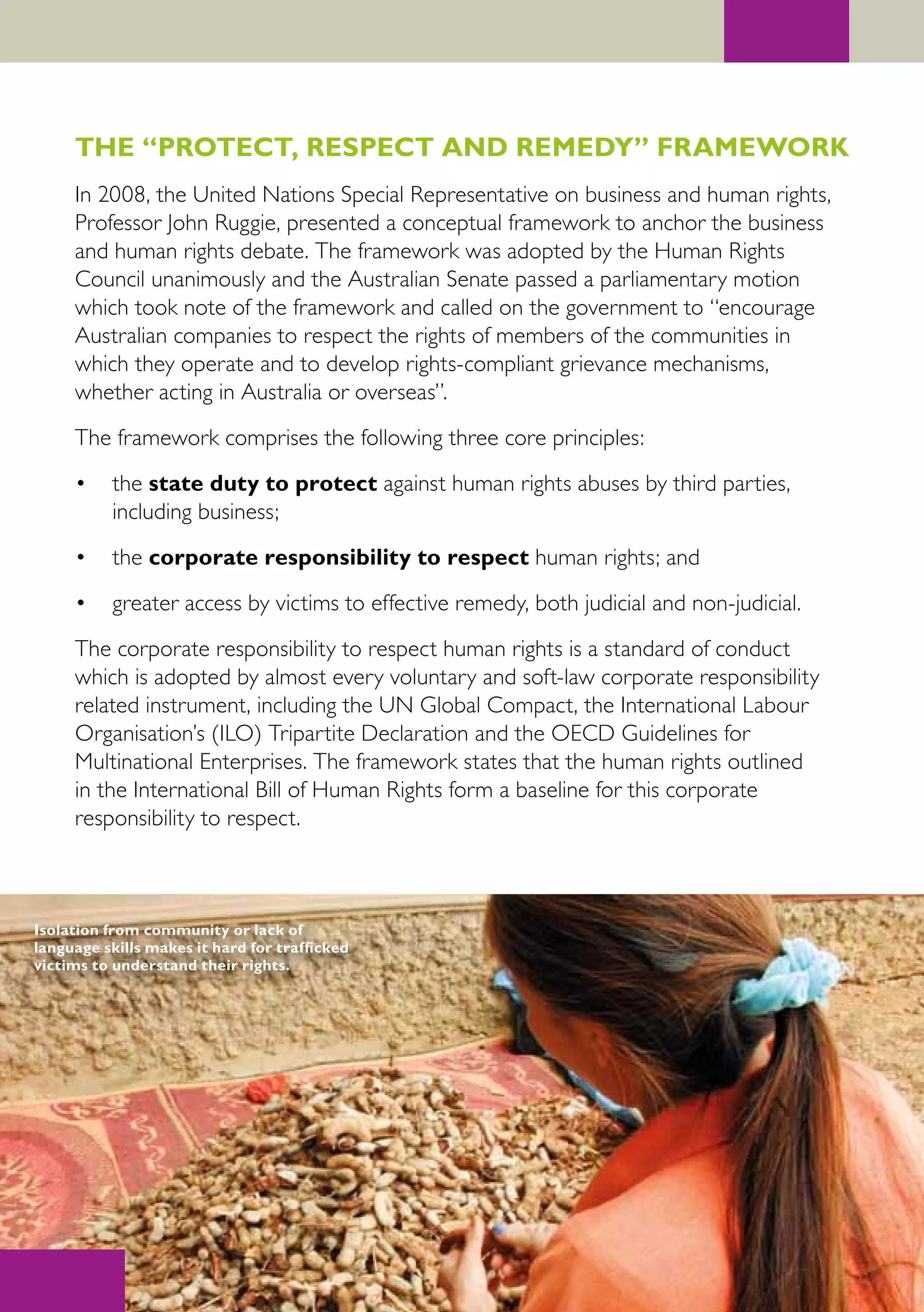 THE “PROTECT, RESPECT AND REMEDY” FRAMEWORK
     In 2008, the United Nations Special Representative on business and human rights,
     Professor John Ruggie, presented a conceptual framework to anchor the business
     and human rights debate. The framework was adopted by the Human Rights
     Council unanimously and the Australian Senate passed a parliamentary motion
     which took note of the framework and called on the government to “encourage
     Australian companies to respect the rights of members of the communities in
     which they operate and to develop rights-compliant grievance mechanisms,
     whether acting in Australia or overseas”.
     The framework comprises the following three core principles:
     •    the state duty to protect against human rights abuses by third parties,
          including business;
     •    the corporate responsibility to respect human rights; and
     •    greater access by victims to effective remedy, both judicial and non-judicial.
     The corporate responsibility to respect human rights is a standard of conduct
     which is adopted by almost every voluntary and soft-law corporate responsibility
     related instrument, including the UN Global Compact, the International Labour
     Organisation’s (ILO) Tripartite Declaration and the OECD Guidelines for
     Multinational Enterprises. The framework states that the human rights outlined
     in the International Bill of Human Rights form a baseline for this corporate
     responsibility to respect.



Isolation from community or lack of
language skills makes it hard for trafficked
victims to understand their rights.
 