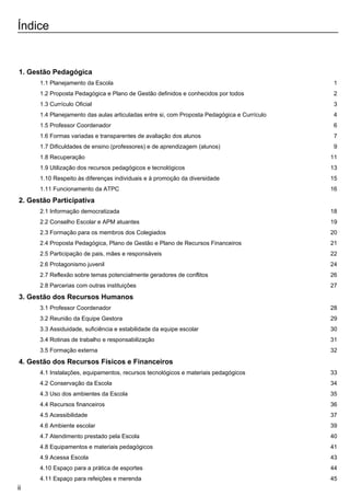Índice
1. Gestão Pedagógica
1.1 Planejamento da Escola 1
1.2 Proposta Pedagógica e Plano de Gestão definidos e conhecidos por todos 2
1.3 Currículo Oficial 3
1.4 Planejamento das aulas articuladas entre si, com Proposta Pedagógica e Currículo 4
1.5 Professor Coordenador 6
1.6 Formas variadas e transparentes de avaliação dos alunos 7
1.7 Dificuldades de ensino (professores) e de aprendizagem (alunos) 9
1.8 Recuperação 11
1.9 Utilização dos recursos pedagógicos e tecnológicos 13
1.10 Respeito às diferenças individuais e à promoção da diversidade 15
1.11 Funcionamento da ATPC 16
2. Gestão Participativa
2.1 Informação democratizada 18
2.2 Conselho Escolar e APM atuantes 19
2.3 Formação para os membros dos Colegiados 20
2.4 Proposta Pedagógica, Plano de Gestão e Plano de Recursos Financeiros 21
2.5 Participação de pais, mães e responsáveis 22
2.6 Protagonismo juvenil 24
2.7 Reflexão sobre temas potencialmente geradores de conflitos 26
2.8 Parcerias com outras instituições 27
3. Gestão dos Recursos Humanos
3.1 Professor Coordenador 28
3.2 Reunião da Equipe Gestora 29
3.3 Assiduidade, suficiência e estabilidade da equipe escolar 30
3.4 Rotinas de trabalho e responsabilização 31
3.5 Formação externa 32
4. Gestão dos Recursos Físicos e Financeiros
4.1 Instalações, equipamentos, recursos tecnológicos e materiais pedagógicos 33
4.2 Conservação da Escola 34
4.3 Uso dos ambientes da Escola 35
4.4 Recursos financeiros 36
4.5 Acessibilidade 37
4.6 Ambiente escolar 39
4.7 Atendimento prestado pela Escola 40
4.8 Equipamentos e materiais pedagógicos 41
4.9 Acessa Escola 43
4.10 Espaço para a prática de esportes 44
4.11 Espaço para refeições e merenda 45
ii
 