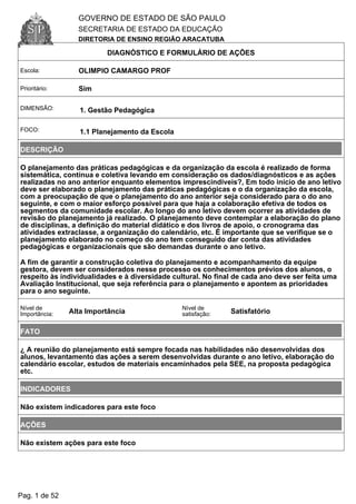GOVERNO DE ESTADO DE SÃO PAULO
SECRETARIA DE ESTADO DA EDUCAÇÃO
DIRETORIA DE ENSINO REGIÃO ARACATUBA
DIAGNÓSTICO E FORMULÁRIO DE AÇÕES
Escola: OLIMPIO CAMARGO PROF
Prioritário: Sim
DIMENSÃO: 1. Gestão Pedagógica
FOCO: 1.1 Planejamento da Escola
DESCRIÇÃO
O planejamento das práticas pedagógicas e da organização da escola é realizado de forma
sistemática, contínua e coletiva levando em consideração os dados/diagnósticos e as ações
realizadas no ano anterior enquanto elementos imprescindíveis?, Em todo início de ano letivo
deve ser elaborado o planejamento das práticas pedagógicas e o da organização da escola,
com a preocupação de que o planejamento do ano anterior seja considerado para o do ano
seguinte, e com o maior esforço possível para que haja a colaboração efetiva de todos os
segmentos da comunidade escolar. Ao longo do ano letivo devem ocorrer as atividades de
revisão do planejamento já realizado. O planejamento deve contemplar a elaboração do plano
de disciplinas, a definição do material didático e dos livros de apoio, o cronograma das
atividades extraclasse, a organização do calendário, etc. É importante que se verifique se o
planejamento elaborado no começo do ano tem conseguido dar conta das atividades
pedagógicas e organizacionais que são demandas durante o ano letivo.
A fim de garantir a construção coletiva do planejamento e acompanhamento da equipe
gestora, devem ser considerados nesse processo os conhecimentos prévios dos alunos, o
respeito às individualidades e à diversidade cultural. No final de cada ano deve ser feita uma
Avaliação Institucional, que seja referência para o planejamento e apontem as prioridades
para o ano seguinte.
Nível de
Importância: Alta Importância
Nível de
satisfação: Satisfatório
FATO
¿ A reunião do planejamento está sempre focada nas habilidades não desenvolvidas dos
alunos, levantamento das ações a serem desenvolvidas durante o ano letivo, elaboração do
calendário escolar, estudos de materiais encaminhados pela SEE, na proposta pedagógica
etc.
INDICADORES
Não existem indicadores para este foco
AÇÕES
Não existem ações para este foco
Pag. 1 de 52
 