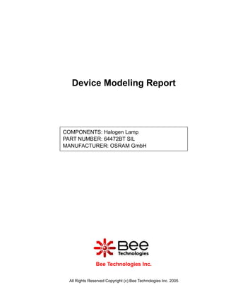 Device Modeling Report




COMPONENTS: Halogen Lamp
PART NUMBER: 64472BT SIL
MANUFACTURER: OSRAM GmbH




               Bee Technologies Inc.


 All Rights Reserved Copyright (c) Bee Technologies Inc. 2005
 