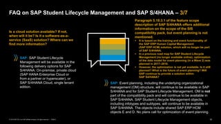 15
PUBLIC
© 2019 SAP SE or an SAP affiliate company. All rights reserved. ǀ
Is a cloud solution available? If not,
when will it be? Is it a software-as-a-
service (SaaS) solution? Where can we
find more information?
FAQ on SAP Student Lifecycle Management and SAP S/4HANA – 3/7
Paragraph 5.10.3.1 of the feature scope
description of SAP S/4HANA offers additional
information on the scope of the SIS
compatibility pack, but event planning is not
mentioned.
▪ It is based on the training and event functionality of
the SAP ERP Human Capital Management
(SAP ERP HCM) solution, which will no longer be part
of SAP S/4HANA.
▪ In a previous road map for SAP Student Lifecycle
Management (no longer available online), optimization
of the data model for event planning (in a Wave 2) was
planned in 2017–2018.
▪ However, the optimization is not yet available. Is it still
planned? What is the future of event planning? Will
SAP continue to provide a solution within
SAP S4/HANA?
SAP: SAP Student Lifecycle
Management will be available in the
following delivery options for SAP
S/4HANA: On-premise, private cloud
(SAP HANA Enterprise Cloud or
from a partner or hyperscaler), or
SAP S/4HANA Cloud, single tenant
edition.
SAP: Event planning, including the underlying organizational
management (OM) structure, will continue to be available in SAP
S/4HANA and for SAP Student Lifecycle Management. OM is not
part of the compatibility pack and will continue to be available in
SAP S/4HANA. SAP Student Lifecycle Management objects,
including infotypes and subtypes, will continue to be available in
SAP S/4HANA. The objects include shared SAP ERP HCM
objects E and D. No plans call for optimization of event planning.
 