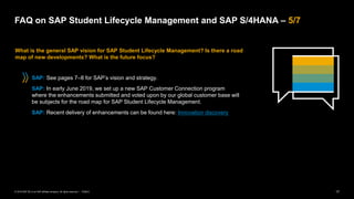 17
PUBLIC
© 2019 SAP SE or an SAP affiliate company. All rights reserved. ǀ
FAQ on SAP Student Lifecycle Management and SAP S/4HANA – 5/7
What is the general SAP vision for SAP Student Lifecycle Management? Is there a road
map of new developments? What is the future focus?
SAP: See pages 7–8 for SAP’s vision and strategy.
SAP: In early June 2019, we set up a new SAP Customer Connection program
where the enhancements submitted and voted upon by our global customer base will
be subjects for the road map for SAP Student Lifecycle Management.
SAP: Recent delivery of enhancements can be found here: Innovation discovery
 