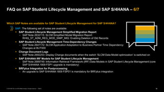 18
PUBLIC
© 2019 SAP SE or an SAP affiliate company. All rights reserved. ǀ
FAQ on SAP Student Lifecycle Management and SAP S/4HANA – 6/7
Which SAP Notes are available for SAP Student Lifecycle Management for SAP S/4HANA?
SAP: The following set of notes are available:
▪ SAP Student Lifecycle Management Simplified Migration Report
− SAP Note 2632115: SLCM Simplified Model Migration Report:
RHIQ_ST_ADM_REG_MOD_SIMP_MIG: Enabling Deletion of Old Records
▪ SAP Student Lifecycle Management Time-Dependency Changes
− SAP Note 2647172: SLCM Application Adaptation to Business Partner Time Dependency
Changes at BUT000
▪ Change Document Logs
− SAP Note 2692253: Display Change documents when the switch ‘SLCM Data Model optimization’ is switched on
▪ SAP S/4HANA IRF Models for SAP Student Lifecycle Management
− SAP Note 2689749: Information Retrieval Framework (IRF) Data Models in SAP Student Lifecycle Management (core
SAP S/4HANA 1809 FSP1 upgrade is mandatory)
▪ BRFplus Integration for Postprocessing
− An upgrade to SAP S/4HANA 1809 FSP01 is mandatory for BRFplus integration
 