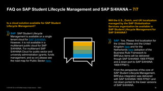 19
PUBLIC
© 2019 SAP SE or an SAP affiliate company. All rights reserved. ǀ
FAQ on SAP Student Lifecycle Management and SAP S/4HANA – 7/7
Is a cloud solution available for SAP Student
Lifecycle Management?
SAP: SAP Student Lifecycle
Management is available on a single
tenant cloud for SAP S/4HANA.
However, it is not available in a
multitenant public cloud for SAP
S/4HANA. For multitenant SAP
S/4HANA Cloud for public sector and
university administration (grants, funds
management, and so on) please see
the road map for Public Sector here.
Will the U.S., Dutch, and UK localization
managed by the SAP Globalization
Services organization be available in
SAP Student Lifecycle Management for
SAP S/4HANA?
SAP: Yes, Please find localization for
the United States and the United
Kingdom here and for the
Netherlands here (adoption of the
Business Rule Framework to
BRFplus items will be delivered
though SAP S/4HANA 1909 FPS00
and a down-port to SAP S/4HANA
1809 FPS01).
From the perspective of the core of
SAP Student Lifecycle Management,
BRFplus integration was delivered
with SAP S/4HANA 1809 FPS01 and
not down-ported to the lower versions
of SAP S/4HANA.
 