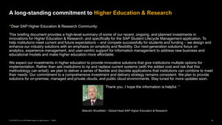 4
PUBLIC
© 2019 SAP SE or an SAP affiliate company. All rights reserved. ǀ
“Dear SAP Higher Education & Research Community:
This briefing document provides a high-level summary of some of our recent, ongoing, and planned investments in
innovations for Higher Education & Research, and specifically for the SAP Student Lifecycle Management application. To
help institutions meet current and future expectations – and compete successfully for students and funding – we design and
enhance our industry solutions with an emphasis on simplicity and flexibility. Our next-generation solutions focus on
analytics, experience management, and user-centric support for information management to address new business and
educational models and make higher education more affordable.
We expect our investments in higher education to provide innovative solutions that give institutions multiple options for
implementation. Rather than ask institutions to rip and replace current systems (with the added cost and risk that this
methodology can entail), we plan to deliver a series of flexible and discrete applications that institutions can combine to meet
their needs. Our commitment to a comprehensive investment and delivery strategy remains consistent. We plan to provide
solutions for on-premise, managed and private clouds, and public cloud environments. Stay tuned for more updates soon.
Thank you. I hope the information is helpful. ”
Malcolm Woodfield – Global Head SAP Higher Education & Research
A long-standing commitment to Higher Education & Research
 