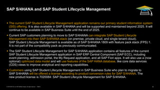 6
PUBLIC
© 2019 SAP SE or an SAP affiliate company. All rights reserved. ǀ
SAP S/4HANA and SAP Student Lifecycle Management
▪ The current SAP Student Lifecycle Management application remains our primary student information system
(SIS) offering. It is also available in SAP S/4HANA and will be supported and maintained beyond 2025. It will
continue to be available in SAP Business Suite until the end of 2025.
▪ Current SAP customers planning to move to SAP S/4HANA can integrate SAP Student Lifecycle
Management into their SAP S/4HANA stack (on premise, private cloud, and single tenant cloud).
SAP Student Lifecycle Management is available as of SAP S/4HANA 1809 with feature pack stack (FPS) 1.
It is not part of the compatibility pack as previously communicated.
▪ The SAP Student Lifecycle Management for SAP S/4HANA application contains all features of the current
SAP Student Lifecycle Management application in SAP ERP Central Component (SAP ECC), including
event planning, admission portal, the My Request application, and all SAP Fiori apps. It will also use a (now
optional) optimized data model and will use features of the SAP HANA database, like core data services
(CDS) views to improve analytical and reporting capabilities.
▪ Customers using SAP Student Lifecycle Management in SAP Business Suite who plan to migrate to
SAP S/4HANA will be offered a license according to product conversion rules for SAP S/4HANA. The
new product license is 7020084: SAP Student Lifecycle Management for SAP S/4HANA.
 
