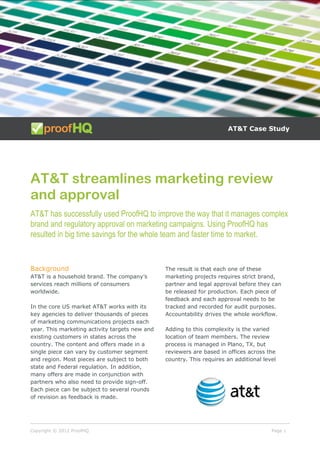 Copyright © 2012 ProofHQ Page 1
AT&T Case Study
AT&T streamlines marketing review
and approval
AT&T has successfully used ProofHQ to improve the way that it manages complex
brand and regulatory approval on marketing campaigns. Using ProofHQ has
resulted in big time savings for the whole team and faster time to market.
Background
AT&T is a household brand. The company’s
services reach millions of consumers
worldwide.
In the core US market AT&T works with its
key agencies to deliver thousands of pieces
of marketing communications projects each
year. This marketing activity targets new and
existing customers in states across the
country. The content and offers made in a
single piece can vary by customer segment
and region. Most pieces are subject to both
state and Federal regulation. In addition,
many offers are made in conjunction with
partners who also need to provide sign-off.
Each piece can be subject to several rounds
of revision as feedback is made.
The result is that each one of these
marketing projects requires strict brand,
partner and legal approval before they can
be released for production. Each piece of
feedback and each approval needs to be
tracked and recorded for audit purposes.
Accountability drives the whole workflow.
Adding to this complexity is the varied
location of team members. The review
process is managed in Plano, TX, but
reviewers are based in offices across the
country. This requires an additional level
 
