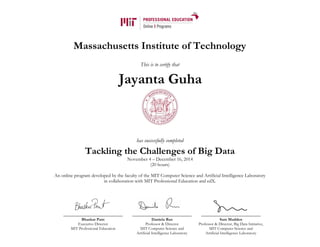 Massachusetts Institute of Technology
This is to certify that
has successfully completed
Tackling the Challenges of Big Data
November 4 – December 16, 2014
(20 hours)
An online program developed by the faculty of the MIT Computer Science and Artificial Intelligence Laboratory
in collaboration with MIT Professional Education and edX.
Bhaskar Pant
Executive Director
MIT Professional Education
Daniela Rus
Professor & Director
MIT Computer Science and
Artificial Intelligence Laboratory
Sam Madden
Professor & Director, Big Data Initiative,
MIT Computer Science and
Artificial Intelligence Laboratory
Jayanta Guha
 