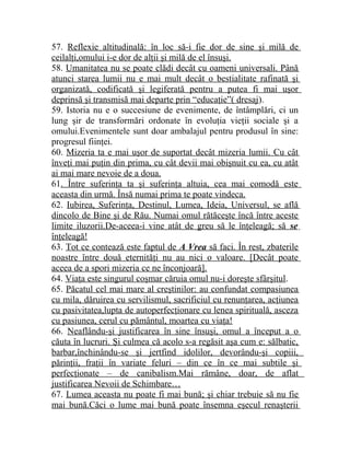 57. Reflexie altitudinală: în loc să-i fie dor de sine şi milă de 
ceilalţi,omului i-e dor de alţii şi milă de el însuşi. 
58. Umanitatea nu se poate clădi decât cu oameni universali. Până 
atunci starea lumii nu e mai mult decât o bestialitate rafinată şi 
organizată, codificată şi legiferată pentru a putea fi mai uşor 
deprinsă şi transmisă mai departe prin “educaţie”( dresaj). 
59. Istoria nu e o succesiune de evenimente, de întâmplări, ci un 
lung şir de transformări ordonate în evoluţia vieţii sociale şi a 
omului.Evenimentele sunt doar ambalajul pentru produsul în sine: 
progresul fiinţei. 
60. Mizeria ta e mai uşor de suportat decât mizeria lumii. Cu cât 
înveţi mai puţin din prima, cu cât devii mai obişnuit cu ea, cu atât 
ai mai mare nevoie de a doua. 
61. Între suferinţa ta şi suferinţa altuia, cea mai comodă este 
aceasta din urmă. Însă numai prima te poate vindeca. 
62. Iubirea, Suferinţa, Destinul, Lumea, Ideia, Universul, se află 
dincolo de Bine şi de Rău. Numai omul rătăceşte încă între aceste 
limite iluzorii.De-aceea-i vine atât de greu să le înţeleagă; să se 
înţeleagă! 
63. Tot ce contează este faptul de A Vrea să faci. În rest, zbaterile 
noastre între două eternităţi nu au nici o valoare. [Decât poate 
aceea de a spori mizeria ce ne înconjoară]. 
64. Viaţa este singurul coşmar căruia omul nu-i doreşte sfârşitul. 
65. Păcatul cel mai mare al creştinilor: au confundat compasiunea 
cu mila, dăruirea cu servilismul, sacrificiul cu renunţarea, acţiunea 
cu pasivitatea,lupta de autoperfecţionare cu lenea spirituală, asceza 
cu pasiunea, cerul cu pământul, moartea cu viaţa! 
66. Neaflându-şi justificarea în sine însuşi, omul a început a o 
căuta în lucruri. Şi culmea că acolo s-a regăsit aşa cum e: sălbatic, 
barbar,închinându-se şi jertfind idolilor, devorându-şi copiii, 
părinţii, fraţii în variate feluri – din ce în ce mai subtile şi 
perfecţionate – de canibalism.Mai rămâne, doar, de aflat 
justificarea Nevoii de Schimbare… 
67. Lumea aceasta nu poate fi mai bună; şi chiar trebuie să nu fie 
mai bună.Căci o lume mai bună poate însemna eşecul renaşterii 
 