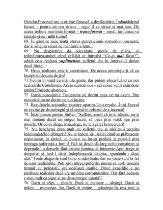 Omului.Procesul are o ordine firească a desfăşurării. Îmbunătăţind 
lumea – pentru un om stricat – sigur îl va strica şi mai tare. De 
aceea trebuie mai întâi format – trans-format – omul, iar lumea va 
renaşte şi ea : altă Lume! 
68. În gândire zace toată otrava putreziciunii rosturilor omeneşti, 
dar şi singura şansă de mântuire a lumii. 
69. Nu despărţirea dă adevăratul motiv de plâns, ci 
reântâlnirea,atunci când celălalt te întreabă “Ce-ai mai făcut?” , 
adică ce-a realizat suplimentar sufletul tău în intervalul dintre 
două fiinţe! 
70. Orice realizare este o ascensiune. De aceea aminteşte-ţi că ea 
începe totdeauna de jos! 
71.Venim în viaţă cu mâinile goale, dar putem pleca luând cu noi 
realizările Conştiinţei. Aceia suntem noi – cei ce-au venit erau doar 
umbre!Proiecte abstracte. 
72. Iluzia posesiunii: Totdeauna ne dorim ceea ce nu avem. Dar 
niciodată nu ne dorim pe noi înşine. 
73. Rezultatele acţiunilor noastre aparţin Universului. Însă Eşecul 
ne revine pe de-antregul şi el consă în refuzul de a încerca! 
74. Întâmpinare pentru Suflet: “Suflete, acum că te-ai născut, nu-ţi 
mai rămâne decât un singur lucru: să treci prin viaţă; sau prin 
moarte. Orice-ai alege, însă,alege, nu te zgârci la încercări!” 
75. Nu benchetui prea mult cu sufletul tău şi nici nu-i asculta 
îndelungatele-i plângeri! Nu te repezi să-l ridici când se prăbuşeşte 
neputincios în ţărână, ci pune-i tu însuţi piedică şi poată-l prin 
întreaga suferinţă a lumii! Fă-l să deschidă larg ochii conştinţei şi 
deprinde-l a deosebi fără ezitare lumina de întuneric.Apoi trage-te 
deoparte şi lasă-l să-şi îndeplinească datoria, spunându-i doar 
atât:“Toate alegerile sunt bune şi adevărate, dar nu toate sunt la fel 
de uşor realizabile. Poţi să-ţi întreci puterile, numai să nu-ţi iroseşti 
timpul cu prăpăstii, ori ocolişuri inutile. Orice expediţie e pe 
jumătate realizată dacă are un plan corespunzător. Dar fără aceasta 
e mai mult ca sigur şi pe de-a-ntregul eşuată!” 
76. Dacă ai aripi – zboară. Dacă ai picioare – aleargă. Dacă ai 
mâini – munceşte. Iar Dacă ai minte – gândeşte.În rest nici o 
 