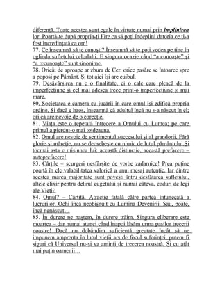 diferenţă. Toate acestea sunt egale în virtute numai prin împlinirea 
lor. Poartă-te după propria-ţi Fire ca să poţi îndeplini datoria ce ţi-a 
fost încredinţată ca om! 
77. Ce înseamnă să te cunoşti? Înseamnă să te poţi vedea pe tine în 
oglinda sufletului celorlalţi. E singura ocazie când “a cunoaşte” şi 
“a recunoaşte” sunt sinonime. 
78. Oricât de aproape ar zbura de Cer, orice pasăre se întoarce spre 
a poposi pe Pământ. Şi tot aici îşi are cuibul. 
79. Desăvârşirea nu e o finalitate, ci o cale care pleacă de la 
imperfecţiune şi cel mai adesea trece print-o imperfecţiune şi mai 
mare. 
80. Societatea e camera cu jucării în care omul îşi edifică propria 
ordine. Şi dacă e haos, înseamnă că adultul încă nu s-a născut în el; 
ori că are nevoie de o corecţie. 
81. Viaţa este o repetată întrecere a Omului cu Lumea; pe care 
primul a pierdut-o mai totdeauna. 
82. Omul are nevoie de sentimentul succesului şi al grandorii. Fără 
glorie şi măreţie, nu se deosebeşte cu nimic de lutul pământului.Şi 
tocmai asta e misiunea lui: această distincţie, această prefacere – 
autoprefacere! 
83. Cărţile – scurgeri nesfârşite de vorbe zadarnice! Prea puţine 
poartă în ele valabilitatea valorică a unui mesaj autentic. Iar dintre 
acestea marea majoritate sunt poveşti întru desfătarea sufletului, 
altele elixir pentru delirul cugetului şi numai câteva, coduri de legi 
ale Vieţii! 
84. Omul? – Cârtiţă. Atracţie fatală către partea întunecată a 
lucrurilor. Ochi încă neobişnuit cu Lumina Devenirii. Sau, poate, 
încă nenăscut… 
85. În durere ne naştem, în durere trăim. Singura eliberare este 
moartea – dar numai atunci când înapoi lăsăm urma paşilor trecerii 
noastre! Dacă nu dobândim suficientă greutate încât să ne 
impunem amprenta în lutul vieţii ars de focul suferinţei, putem fi 
siguri că Universul nu-şi va aminti de trecerea noastră. Şi cu atât 
mai puţin oamenii… 
 
