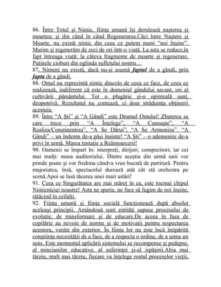 86. Între Totul şi Nimic, fiinţa umană îşi derulează naşterea şi 
moartea; şi din când în când Regenerarea.Căci între Naştere şi 
Moarte, nu există nimic din ceea ce putem numi “noi înşine”. 
Murim şi regenerăm de zeci de ori într-o viaţă. La asta se reduce,în 
fapt întreaga viaţă: la câteva fragmente de moarte şi regenerare. 
Puţinele cioburi din oglinda sufletului nostru… 
87. Nimeni nu există, dacă nu-şi asumă faptul de a gândi, prin 
fapta de a gândi . 
88. Omul nu reprezintă nimic dincolo de ceea ce face, de ceea ce 
realizează, indiferent că este în domeniul gândului savant, ori al 
cultivării pământului. Tot o plugărie şi-o opinteală sunt, 
deopotrivă. Rezultatul nu contează, ci doar străduinţa obţinerii 
acestuia. 
89. Între “A Şti” şi “A Gândi” este Drumul Omului! Zbaterea sa 
care trece prin “A Înţelege”, “A Cunoaşte”, “A 
Realiza/Conştinentiza”, “A Se Dărui”, “A Se Armoniza”. “A 
Gândi” – un îndemn de-a păşi înainte! “A Şti” – o ademenire de-a 
privi în urmă. Marea tentaţie a Reântoarcerii! 
90. Oamenii se împart în: interpreţi, dirijori, compozitori; iar cei 
mai mulţi: masa auditoriului. Dintre aceştia din urmă unii vor 
prinde poate şi vor fredona cândva vreo bucată de partitură. Pentru 
majoriatea, însă, spectacolul durează atât cât stă orchestra pe 
scenă.Apoi se lasă tăcerea unei mari uitări! 
91. Ceea ce Singurătatea are mai măreţ în ea, este tocmai chipul 
Nimicniciei noastre! Asta ne sperie, ne face să fugim de noi înşine, 
rătăcind în ceilalţi. 
92. Fiinţa umană şi fiinţa socială funcţionează după absolut 
aceleaşi principii. Amândouă sunt entităţi supuse procesului de 
evoluţie, de transformare şi de educare.De aceea în faza de 
copilărie au nevoie de norme şi de motivaţii pentru respectarea 
acestora, venite din exterior. În fiinţa lor nu este încă întipărită 
conştiinţa necesităţii de a face, de a respecta o ordine, de a urma un 
sens. Este momentul aplicării sistemului se recompense şi pedepse, 
al minciunilor educative, al suferinţei şi-al ispăşirii.Abia mai 
târziu, mult mai târziu, fiecare va înţelege rostul proceselor vieţii, 
 