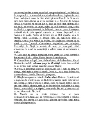 se va conştientiza asupra necesităţii autoperfecţionării, realizând că 
de progresul şi de starea lui proprie de dezvoltare, depinde în mod 
direct evoluţia şi starea de bine a întregii mari Familii de Fiinţe din 
care face parte.Atunci va avea întipărit în el Spiritul de Echipă, 
fiindcă îi va privi pe cei din jur nu doar ca fraţi (fraţi spirituali) ci 
mai mult, ca tovarăşi de drum,slujind cu toţii aceluiaşi scop, având 
un ideal şi o operă comună de înfăptuit, care nu poate fi complet 
realizată decât prin aportul cumulat al tuturor împreună şi al 
fiecăruia în parte. Pentru că fiecare are un Rol specific, unic în 
Marea Piesă Cosmică, el însuşi fiind un fenomen unic şi 
specific.Acesta este Omul de Mâine, iar Societatea umană se va 
numi şi va fi,atunci, Comunitate, organizată pe principiul 
diversităţii de fiinţă în unitate de scop pe principiul trăirii 
armonizate la nivel de conştiinţă a valorii sacre şi sacralizante a 
Vieţii. 
93. Dacă auzi pe cineva plângând, nu te grăbi să-i ştergi lacrimile. 
Sar putea să-i iei şi ultimul lucru bun ce i-a mai rămas. 
94. Oamenii nu se luptă între ei din răutate, ci din bunătate. Vor să 
dăruiască celorlalţi valoarea propriei identităţi . Atâta doar, că încă 
nu au învăţat cum să facă aceasta.Conaşu’ Dumi’. 
95. Fiule, ia calul meu şi du-te! Şi dacă Zeii vor fi buni cu Tine, vei 
ajunge. Mai trebuie doar să meriţi.Dacă nu, nu-ţi face inimă rea; 
oricum cineva, în cele din urmă, ajunge-va. 
96. Răsplata nu poate exista decât dincolo de Datorie. Ne mirăm că 
la rugăciunile noastre nu ni se dă decât suferinţă, ori în cel mai bun 
caz, nimic.Şi cum ar putea fi altfel, când nu facem nimic, sau în 
cea mai fericită situaţie,abia de ne îndeplinim misiunile.A-ţi face 
datoria, e o sarcină! A o depăşi , e un merit! De aici şi concluzia că 
nu merităm nimic. Nu încă! 
97. Morala nu se poate impune. Dar se poate 
învăţa/cultiva/induce.Căci ea reprezintă o ordine internă a omului, 
rezultată din starea de conştiinţă elevată specifică unei fiinţe 
mature şi responsabile. 
 