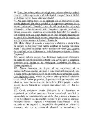 98. Frate, ţine minte: orice cale alegi, este calea cea bună; cu două 
condiţii; să fie alegerea ta şi să o duci până la capăt! În rest, fi fără 
grijă. Doar mergi! Toate căile duc Acolo! 
99. Aşa cum marile fluvii îşi au originea într-un mic izvor, tot aşa 
marile prefaceri din viaţa omului şi a popoarelor pornesc de la 
lucruri “mărunte”, “banale”, care, de cele mai multe ori scapă 
observaţiei obişnuite.Aceste mici înţepături, aparent inofensive, 
fiindcă organismul social nu are conştiinţa dureriilor, vor creşte şi 
vor inflama încet dar sigur, făcând ca în final cangrena rezultată să 
nu poată fi extirpată decât printr-o amputare pe cât de tragică, pe 
atât de plină de veninul suferinţei: Revoluţia. 
100. Mi te plângi că mizeria şi asuprirea şi răutatea şi viaţa îi duc 
pe oameni la disperare? Dar pentru corăbier ce bucurie mai mare 
poate fi alta decât suferinţa velelor umflate de vânt? Căci la nivel 
de conştiinţă, orice schimbare nu e decât un postscriptum la Marea 
Disperare! 
101. Venim în lume singuri! Aici depindem însă prostul obicei de a 
ne agăţa de oameni şi lucruri.Şi toată viaţa devine apoi o dureroasă 
încercare de-a învăţa să ne recâştigăm stăpânirea de sine şi 
libertatea pierdută! 
102. Mereu încercăm să fugim, să ne ascundem, să ne 
sustragem.Mereu sperăm să găsim o lume mai bună, un paradis sau 
o iluzie care să ne satisfacă ori să ne redea măcar amăgirea uitării. 
Căci fugim de Trecut. Numai că, atât cât există plânsetul stelelor în 
cer şi chinul florilor pe pământ, deşartă ne va fi speranţa şi-n mari 
hăuri de lume îneca-ni-se-vor încercările. Căci greşită e calea 
aleasă, mereu bântuită de strigoii vremurilor: noi, cei din noi 
înşine! 
103. Omul, societatea, istoria, Universul îşi au devenirea lor 
organizată pe cicluri succesive într-o ascendenţă spiralică şi 
sinusoidală, cu oscilaţii echilibrate de la plus la minus şi invers.La 
fel şi Revoluţiile, ca manifestări succesive ale unuia şi aceluiaşi 
Principiu cosmic – Impulsul / Necesitatea Transformării – îşi au 
succesiunea lor regulată şi irepetabilă, deopotrivă cu plusuri şi 
minusuri, dar cu o constantă absolută a ascendenţei, a 
 