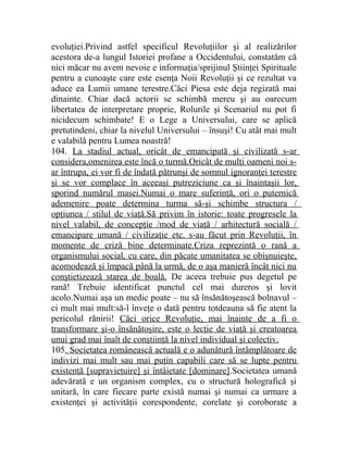 evoluţiei.Privind astfel specificul Revoluţiilor şi al realizărilor 
acestora de-a lungul Istoriei profane a Occidentului, constatăm că 
nici măcar nu avem nevoie e informaţia/sprijinul Ştiinţei Spirituale 
pentru a cunoaşte care este esenţa Noii Revoluţii şi ce rezultat va 
aduce ea Lumii umane terestre.Căci Piesa este deja regizată mai 
dinainte. Chiar dacă actorii se schimbă mereu şi au oarecum 
libertatea de interpretare proprie, Rolurile şi Scenariul nu pot fi 
nicidecum schimbate! E o Lege a Universului, care se aplică 
pretutindeni, chiar la nivelul Universului – însuşi! Cu atât mai mult 
e valabilă pentru Lumea noastră! 
104. La stadiul actual, oricât de emancipată şi civilizată s-ar 
considera,omenirea este încă o turmă.Oricât de mulţi oameni noi s-ar 
întrupa, ei vor fi de îndată pătrunşi de somnul ignoranţei terestre 
şi se vor complace în aceeaşi putreziciune ca şi înaintaşii lor, 
sporind numărul masei.Numai o mare suferinţă, ori o puternică 
ademenire poate determina turma să-şi schimbe structura / 
opţiunea / stilul de viaţă.Să privim în istorie: toate progresele la 
nivel valabil, de concepţie /mod de viaţă / arhitectură socială / 
emancipare umană / civilizaţie etc. s-au făcut prin Revoluţii, în 
momente de criză bine determinate.Criza reprezintă o rană a 
organismului social, cu care, din păcate umanitatea se obişnuieşte, 
acomodează şi împacă până la urmă, de o aşa manieră încât nici nu 
conştietizează starea de boală. De aceea trebuie pus degetul pe 
rană! Trebuie identificat punctul cel mai dureros şi lovit 
acolo.Numai aşa un medic poate – nu să însănătoşească bolnavul – 
ci mult mai mult:să-l înveţe o dată pentru totdeauna să fie atent la 
pericolul rănirii! Căci orice Revoluţie, mai înainte de a fi o 
transformare şi-o însănătoşire, este o lecţie de viaţă şi creatoarea 
unui grad mai înalt de conştiinţă la nivel individual şi colectiv. 
105. Societatea românească actuală e o adunătură întâmplătoare de 
indivizi mai mult sau mai puţin capabili care să se lupte pentru 
existenţă [supravieţuire] şi întâietate [dominare].Societatea umană 
adevărată e un organism complex, cu o structură holografică şi 
unitară, în care fiecare parte există numai şi numai ca urmare a 
existenţei şi activităţii corespondente, corelate şi coroborate a 
 