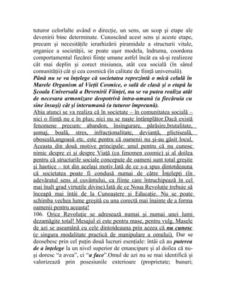tuturor celorlalte având o direcţie, un sens, un scop şi etape ale 
devenirii bine determinate. Cunoscând acest sens şi aceste etape, 
precum şi necesităţile ierarhizării piramidale a structurii vitale, 
organice a societăţii, se poate uşor modela, îndruma, coordona 
comportamentul fiecărei fiinţe umane astfel încât ea să-şi realizeze 
cât mai deplin şi corect misiunea, atât cea socială (în sânul 
comunităţii) cât şi cea cosmică (în calitate de fiinţă universală). 
Până nu se va înţelege că societatea reprezintă o mică celulă în 
Marele Organism al Vieţii Cosmice, o sală de clasă şi o etapă la 
Şcoala Universală a Devenirii Fiinţei, nu se va putea realiza atât 
de necesara armonizare deopotrivă intra-umană (a fiecăruia cu 
sine însuşi) cât şi interumană (a tuturor împreună). 
Abia atunci se va realiza că în societate – în comunitatea socială – 
nici o fiinţă nu e în plus; nici nu se naşte întâmplător.Dacă există 
fenomene precum: abandon, însingurare, părăsire,brutalitate, 
şomaj, boală, stres, infracţionalitate, devianţă, plictiseală, 
oboseală,angoasă etc. este pentru că oamenii nu şi-au găsit locul. 
Aceasta din două motive principale: unul pentru că nu cunosc 
nimic despre ei şi despre Viaţă (ca fenomen cosmic) şi al doilea 
pentru că structurile sociale concepute de oameni sunt total greşite 
şi haotice – tot din acelaşi motiv.Iată de ce s-a spus dintotdeauna 
că societatea poate fi condusă numai de către Înţelepţi (în 
adevăratul sens al cuvântului, ca fiinţe care întruchipează în cel 
mai înalt grad virtuţile divine).Iată de ce Noua Revoluţie trebuie să 
înceapă mai întâi de la Cunoaştere şi Educaţie. Nu se poate 
schimba vechea lume greşită cu una corectă mai înainte de a forma 
oamenii pentru aceasta! 
106. Orice Revoluţie se adresează numai şi numai unei lumi 
dezamăgite total! Mesajul ei este pentru mase, pentru vulg. Masele 
de azi se aseamănă cu cele dintotdeauna prin aceea că nu cunosc 
(e singura modalitate practică de manipulare a omului). Dar se 
deosebesc prin cel puţin două lucruri esenţiale: întâi că au puterea 
de a înţelege la un nivel superior de emancipare şi al doilea că nu-şi 
doresc “a avea”, ci “a face”.Omul de azi nu se mai identifică şi 
valorizează prin posesiunile exterioare (proprietate; bunuri; 
 