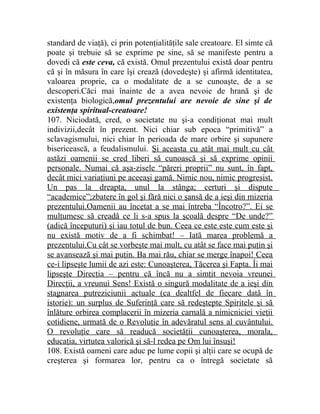 standard de viaţă), ci prin potenţialităţile sale creatoare. El simte că 
poate şi trebuie să se exprime pe sine, să se manifeste pentru a 
dovedi că este ceva, că există. Omul prezentului există doar pentru 
că şi în măsura în care îşi crează (dovedeşte) şi afirmă identitatea, 
valoarea proprie, ca o modalitate de a se cunoaşte, de a se 
descoperi.Căci mai înainte de a avea nevoie de hrană şi de 
existenţa biologică,omul prezentului are nevoie de sine şi de 
existenţa spiritual-creatoare! 
107. Niciodată, cred, o societate nu şi-a condiţionat mai mult 
indivizii,decât în prezent. Nici chiar sub epoca “primitivă” a 
sclavagismului, nici chiar în perioada de mare orbire şi supunere 
bisericească, a feudalismului. Şi aceasta cu atât mai mult cu cât 
astăzi oamenii se cred liberi să cunoască şi să exprime opinii 
personale. Numai că aşa-zisele “păreri proprii” nu sunt, în fapt, 
decât mici variaţiuni pe aceeaşi gamă. Nimic nou, nimic progresist. 
Un pas la dreapta, unul la stânga; certuri şi dispute 
“academice”;zbatere în gol şi fără nici o şansă de a ieşi din mizeria 
prezentului.Oamenii au încetat a se mai întreba “Încotro?”. Ei se 
mulţumesc să creadă ce li s-a spus la şcoală despre “De unde?” 
(adică începuturi) şi iau totul de bun. Ceea ce este este cum este şi 
nu există motiv de a fi schimbat! – Iată marea problemă a 
prezentului.Cu cât se vorbeşte mai mult, cu atât se face mai puţin şi 
se avansează şi mai puţin. Ba mai rău, chiar se merge înapoi! Ceea 
ce-i lipseşte lumii de azi este: Cunoaşterea, Tăcerea şi Fapta. Îi mai 
lipseşte Direcţia – pentru că încă nu a simţit nevoia vreunei 
Direcţii, a vreunui Sens! Există o singură modalitate de a ieşi din 
stagnarea putreziciunii actuale (ca dealtfel de fiecare dată în 
istorie): un surplus de Suferinţă care să redeştepte Spiritele şi să 
înlăture orbirea complacerii în mizeria carnală a nimicniciei vieţii 
cotidiene, urmată de o Revoluţie în adevăratul sens al cuvântului. 
O revoluţie care să readucă societăţii cunoaşterea, morala, 
educaţia, virtutea valorică şi să-l redea pe Om lui însuşi! 
108. Există oameni care aduc pe lume copii şi alţii care se ocupă de 
creşterea şi formarea lor, pentru ca o întregă societate să 
 