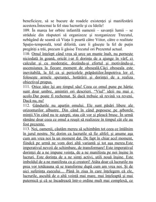beneficieze, să se bucure de roadele existenţei şi manifestării 
acestora.Întocmai la fel stau lucrurile şi cu Ideile! 
109. În marea lor orbire infantilă oamenii – savanţii lumii – se 
străduie din răsputeri să organizeze şi reorganizeze Trecutul, 
nebăgând de seamă că Viaţa îi poartă către Viitor, către o realitate 
Spaţio-temporală, total diferită, care îi găseşte la fel de puţin 
pregătiţi a trăi, precum îi găsise Trecutul ori Prezentul actual. 
110. Omul înţelept când vrea să urce un munte înalt, nu porneşte 
niciodată în goană, oricât i-ar fi dorinţa de a ajunge în vârf, ci 
calculat şi cu moderaţie, dozându-şi efortul şi motivându-şi 
ascensiunea la fiecare moment de oboseală.Căci oboseala este 
inevitabilă, la fel ca şi pericolele prăpăstiilor.Împotriva lor el 
foloseşte armele speranţei, hotărârii şi dorinţei de a realiza 
obiectivul propus. 
111. Orice idee îşi are timpul său! Ceea ce omul pune pe hârtie 
sunt doar umbre, amintiri ori descrieri. “Viul” ideii nu mai e 
acolo.Dar poate fi rechemat. Şi dacă trebuie să revină va reveni. 
Dacă nu, nu! 
112. Gândurile nu aparţin omului. Ele sunt păsări libere ale 
orizonturilor albastre. Din când în când poposesc pe arborele 
minţii.Vin când nu te aştepţi, stau cât vor şi pleacă brusc. În urmă 
rămâne doar ceea ce omul a reuşit să realizeze în timpul cât ele au 
fost prezente. 
113. Noi, oamenii, căutăm mereu să schimbăm tot ceea ce întâlnim 
în jurul nostru. Ne dorim ca lucrurile să fie altfel; şi anume aşa 
cum am vrea noi la un moment dat. De fapt în chiar acel moment, 
fiindcă pe urmă ne vom dori altă variantă şi tot aşa mereu.Este 
imperativul nevoii de schimbare, de transformare! Este imperativul 
dorinţei de a ne impune voinţa, de a ne manifesta pe noi înşine în 
lucruri. Este dorinţa de a ne simţi activi, utili nouă înşine. Este 
imboldul de a ne manifesta ca şi creatori! Atâta doar că lucrurile nu 
prea vor totdeauna să se transforme după cum am vrea noi. Şi de 
aici suferinţa eşecului… Până în ziua în care înţelegem că ele, 
lucrurile, ascultă de o altă voinţă mai mare, mai înţeleaptă şi mai 
puternică şi că se încadrează într-o ordine mult mai complexă, ce 
 