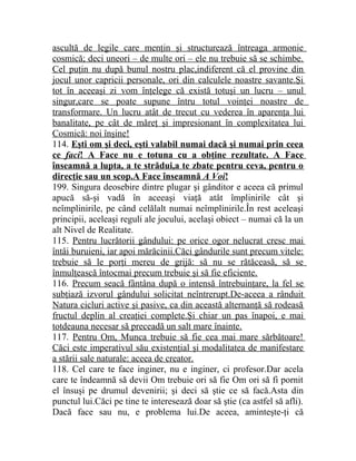 ascultă de legile care menţin şi structurează întreaga armonie 
cosmică; deci uneori – de multe ori – ele nu trebuie să se schimbe. 
Cel puţin nu după bunul nostru plac,indiferent că el provine din 
jocul unor capricii personale, ori din calculele noastre savante.Şi 
tot în aceeaşi zi vom înţelege că există totuşi un lucru – unul 
singur,care se poate supune întru totul voinţei noastre de 
transformare. Un lucru atât de trecut cu vederea în aparenţa lui 
banalitate, pe cât de măreţ şi impresionant în complexitatea lui 
Cosmică: noi înşine! 
114. Eşti om şi deci, eşti valabil numai dacă şi numai prin ceea 
ce faci ! A Face nu e totuna cu a obţine rezultate. A Face 
înseamnă a lupta, a te strădui,a te zbate pentru ceva, pentru o 
direcţie sau un scop.A Face înseamnă A Voi ! 
199. Singura deosebire dintre plugar şi gânditor e aceea că primul 
apucă să-şi vadă în aceeaşi viaţă atât împlinirile cât şi 
neîmplinirile, pe când celălalt numai neîmplinirile.În rest aceleaşi 
principii, aceleaşi reguli ale jocului, acelaşi obiect – numai că la un 
alt Nivel de Realitate. 
115. Pentru lucrătorii gândului: pe orice ogor nelucrat cresc mai 
întâi buruieni, iar apoi mărăcinii.Căci gândurile sunt precum vitele: 
trebuie să le porţi mereu de grijă: să nu se rătăceasă, să se 
înmulţească întocmai precum trebuie şi să fie eficiente. 
116. Precum seacă fântâna după o intensă întrebuinţare, la fel se 
subţiază izvorul gândului solicitat neîntrerupt.De-aceea a rânduit 
Natura cicluri active şi pasive, ca din această alternanţă să rodeasă 
fructul deplin al creaţiei complete.Şi chiar un pas înapoi, e mai 
totdeauna necesar să preceadă un salt mare înainte. 
117. Pentru Om, Munca trebuie să fie cea mai mare sărbătoare! 
Căci este imperativul său existenţial şi modalitatea de manifestare 
a stării sale naturale: aceea de creator. 
118. Cel care te face inginer, nu e inginer, ci profesor.Dar acela 
care te îndeamnă să devii Om trebuie ori să fie Om ori să fi pornit 
el însuşi pe drumul devenirii; şi deci să ştie ce să facă.Asta din 
punctul lui.Căci pe tine te interesează doar să ştie (ca astfel să afli). 
Dacă face sau nu, e problema lui.De aceea, aminteşte-ţi că 
 