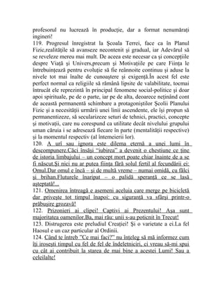 profesorul nu lucrează în producţie, dar a format nenumăraţi 
ingineri! 
119. Progresul înregistrat la Şcoala Terrei, face ca în Planul 
Fizic,realităţile să avanseze necontenit şi gradual, iar Adevărul să 
se reveleze mereu mai mult. De aceea este necesar ca şi concepţiile 
despre Viaţă şi Univers,precum şi Motivaţiile pe care Fiinţa le 
întrebuinţează pentru evoluţie să fie reânnoite continuu şi aduse la 
nivele tot mai înalte de cunoaştere şi exigenţă.În acest fel este 
perfect normal ca religiile să rămână lipsite de valabilitate, tocmai 
întrucât ele reprezintă în principal fenomene social-politice şi doar 
apoi spirituale, pe de o parte, iar pe de alta, deoarece neţinând cont 
de această permanentă schimbare a protagoniştilor Şcolii Planului 
Fizic şi a necesităţii urmării unei linii ascendente, ele îşi propun să 
permanentizeze, să secularizeze seturi de tehnici, practici, concepte 
şi motivaţii, care nu corespund ca utilitate decât nivelului grupului 
uman căruia i se adresează fiecare în parte (mentalităţii respective) 
şi la momentul respectiv (al întemeierii lor). 
120. A urî sau ignora este dilema eternă a unei lumi în 
descompunere.Căci însăşi “iubirea” a devenit o chestiune ce ţine 
de istoria limbajului – un concept mort poate chiar înainte de a se 
fi născut.Şi nici nu ar putea fiinţa fără solul fertil al fecundării ei: 
Omul.Dar omul e încă – şi de multă vreme – numai omidă, cu fălci 
şi brihan.Fluturele înaripat – o palidă speranţă ce se lasă 
aşteptată!... 
121. Omenirea întreagă e asemeni aceluia care merge pe bicicletă 
dar priveşte tot timpul înapoi: cu siguranţă va sfârşi printr-o 
prăbuşire grozavă! 
122. Prizonieri ai clipei! Captivi ai Prezentului! Aşa sunt 
majoritatea oamenilor.Ba, mai rău: unii s-au poticnit în Trecut! 
123. Distrugerea este preludiul Creaţiei! Şi o varietate a ei.La fel 
Haosul e un caz particular al Ordinii. 
124. Când te întreb ”Ce mai faci?” nu înţeleg să mă informez cum 
îţi iroseşti timpul cu fel de fel de îndeletniciri, ci vreau să-mi spui 
cu cât ai contribuit la starea de mai bine a acestei Lumi! Sau a 
celeilalte! 
 